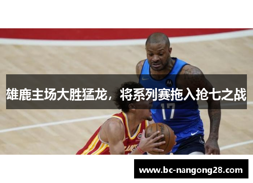 雄鹿主场大胜猛龙，将系列赛拖入抢七之战