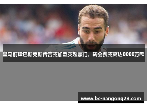 皇马前锋巴斯克斯传言或加盟英超豪门，转会费或高达8000万欧